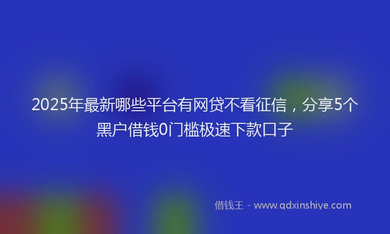 2025年最新哪些平台有网贷不看征信，分享5个黑户借钱0门槛极速下款口子