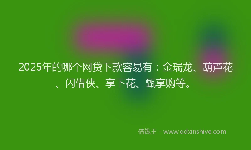 2025年的哪个网贷下款容易有：金瑞龙、葫芦花、闪借侠、享下花、甄享购等。