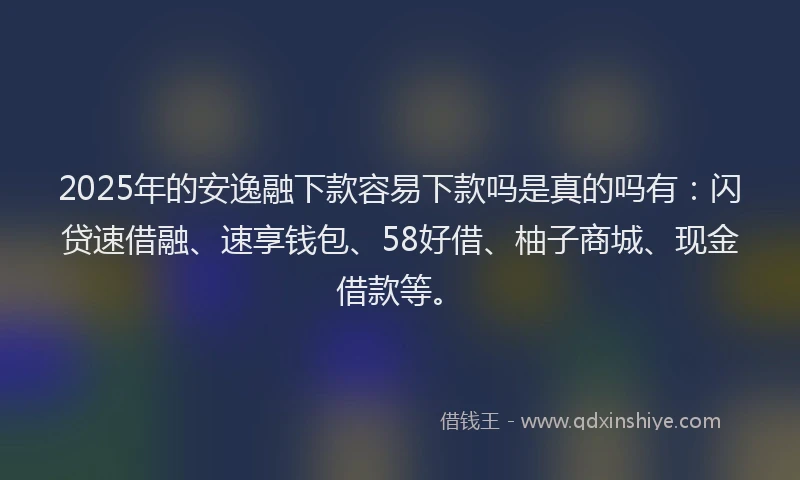 2025年的安逸融下款容易下款吗是真的吗有：闪贷速借融、速享钱包、58好借、柚子商城、现金借款等。