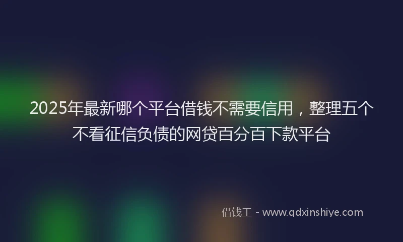 2025年最新哪个平台借钱不需要信用，整理五个不看征信负债的网贷百分百下款平台