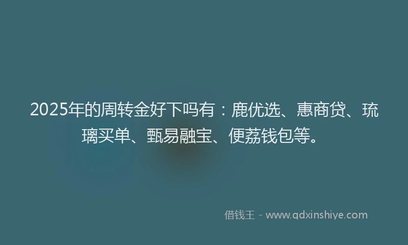 2025年的周转金好下吗有：鹿优选、惠商贷、琉璃买单、甄易融宝、便荔钱包等。