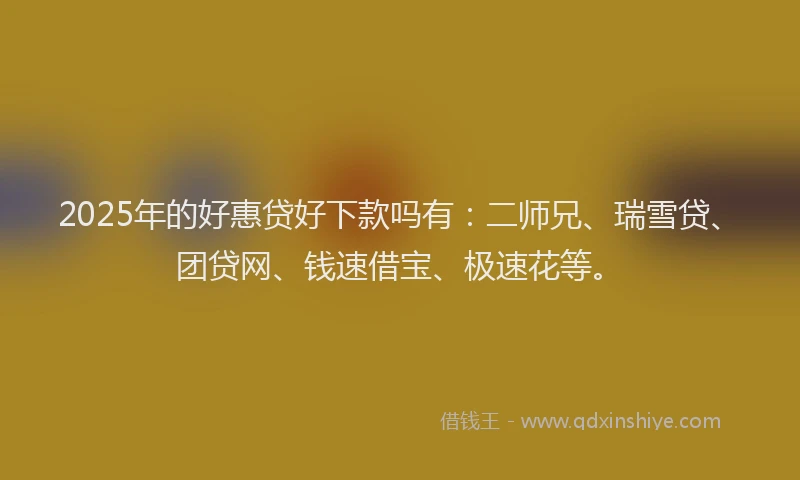 2025年的好惠贷好下款吗有：二师兄、瑞雪贷、团贷网、钱速借宝、极速花等。