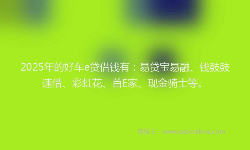 2025年的好车e贷借钱有：易贷宝易融、钱鼓鼓速借、彩虹花、首E家、现金骑士等。