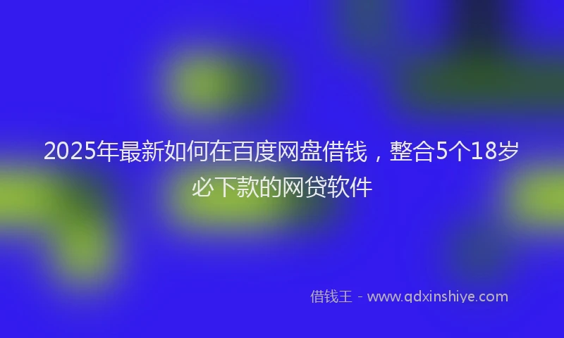 2025年最新如何在百度网盘借钱，整合5个18岁必下款的网贷软件