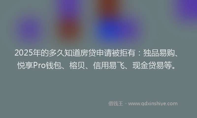 2025年的多久知道房贷申请被拒有：独品易购、悦享Pro钱包、榕贝、信用易飞、现金贷易等。