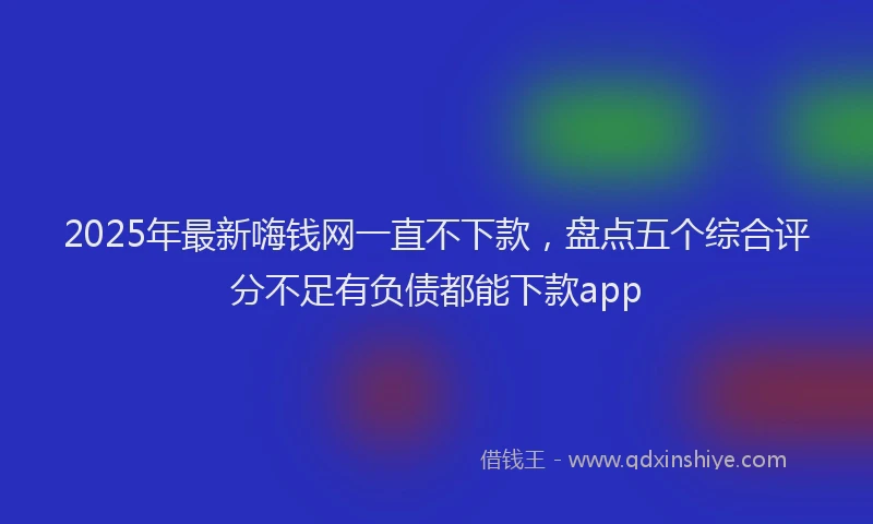 2025年最新嗨钱网一直不下款，盘点五个综合评分不足有负债都能下款app