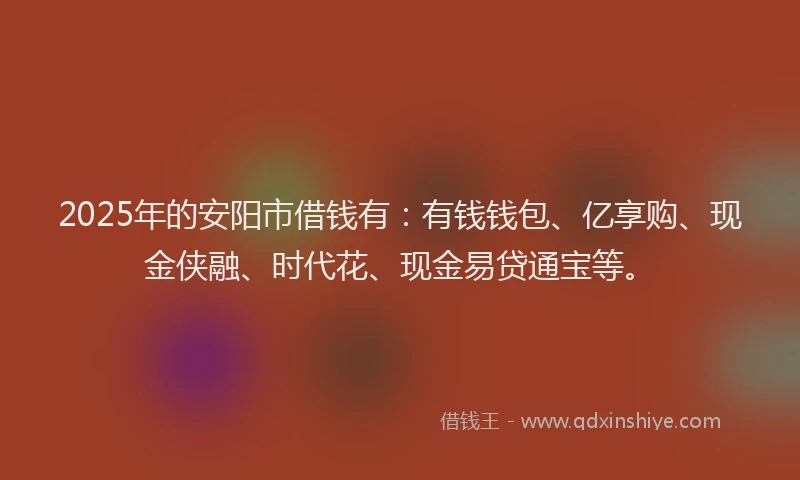 2025年的安阳市借钱有：有钱钱包、亿享购、现金侠融、时代花、现金易贷通宝等。