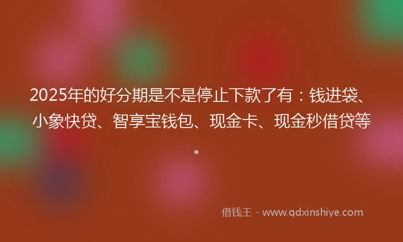 2025年的好分期是不是停止下款了有：钱进袋、小象快贷、智享宝钱包、现金卡、现金秒借贷等。