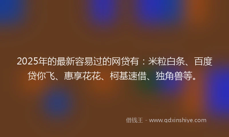 2025年的最新容易过的网贷有：米粒白条、百度贷你飞、惠享花花、柯基速借、独角兽等。