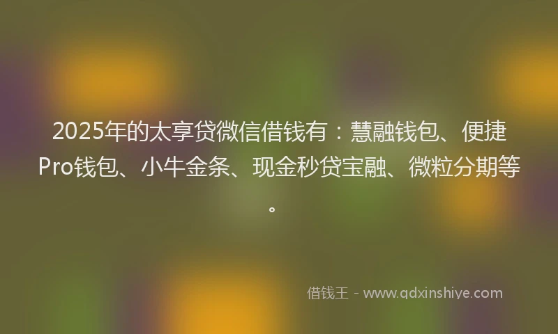 2025年的太享贷微信借钱有：慧融钱包、便捷Pro钱包、小牛金条、现金秒贷宝融、微粒分期等。