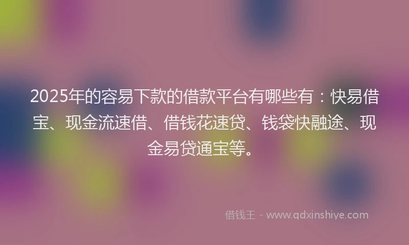 2025年的容易下款的借款平台有哪些有：快易借宝、现金流速借、借钱花速贷、钱袋快融途、现金易贷通宝等。