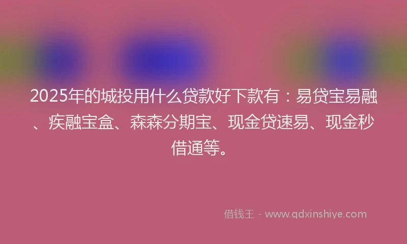 2025年的城投用什么贷款好下款有：易贷宝易融、疾融宝盒、森森分期宝、现金贷速易、现金秒借通等。