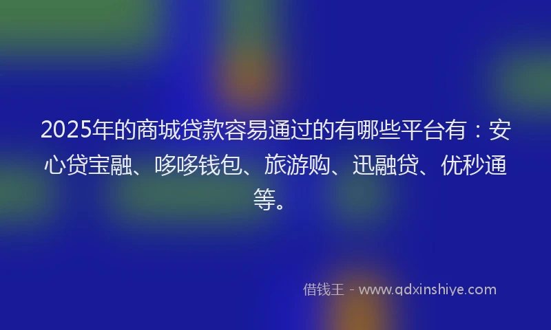 2025年的商城贷款容易通过的有哪些平台有：安心贷宝融、哆哆钱包、旅游购、迅融贷、优秒通等。