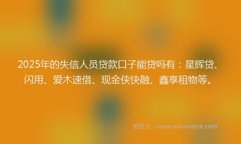 2025年的失信人员贷款口子能贷吗有：星辉贷、闪用、爱木速借、现金侠快融、鑫享租物等。