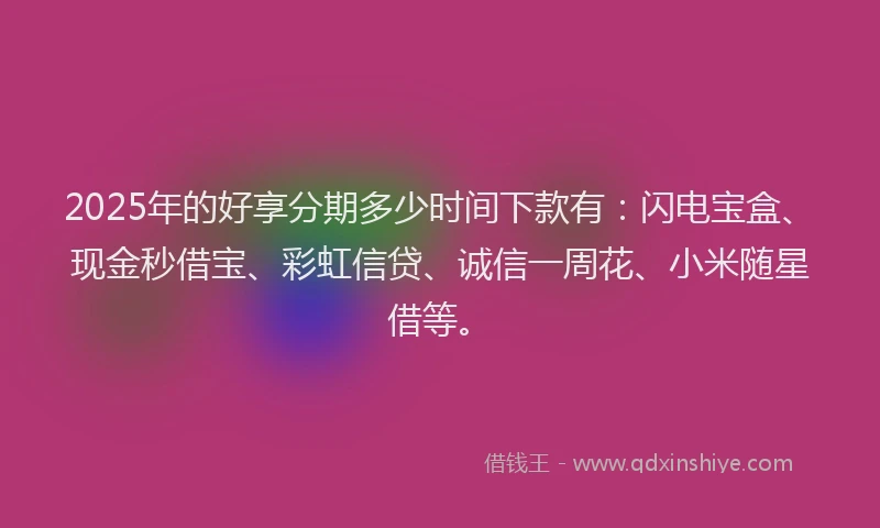 2025年的好享分期多少时间下款有：闪电宝盒、现金秒借宝、彩虹信贷、诚信一周花、小米随星借等。