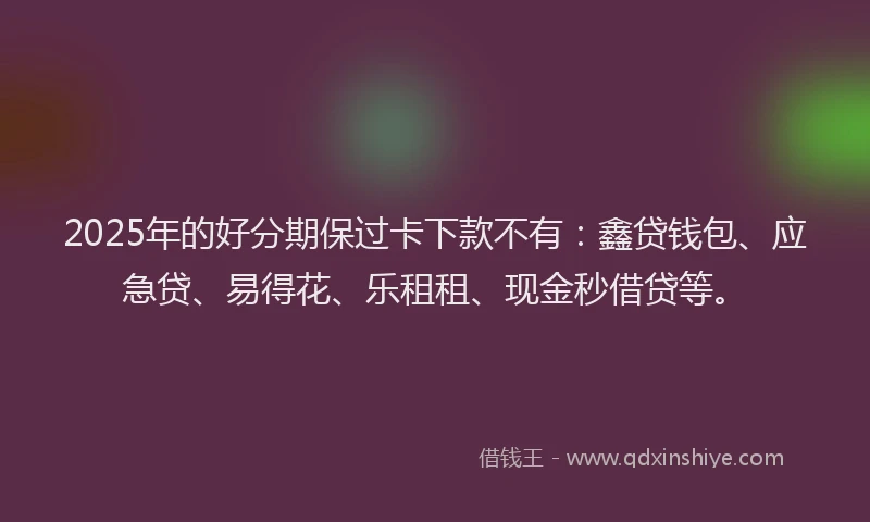 2025年的好分期保过卡下款不有：鑫贷钱包、应急贷、易得花、乐租租、现金秒借贷等。