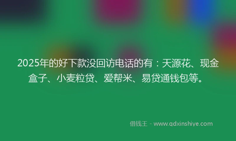 2025年的好下款没回访电话的有：天源花、现金盒子、小麦粒贷、爱帮米、易贷通钱包等。