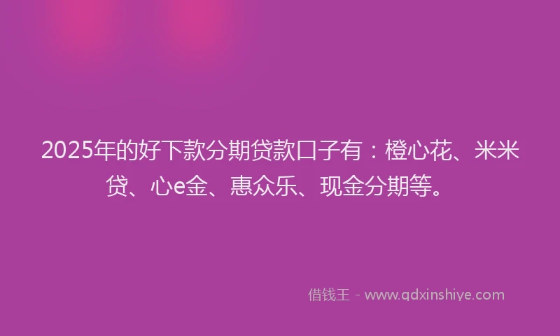 2025年的好下款分期贷款口子有：橙心花、米米贷、心e金、惠众乐、现金分期等。