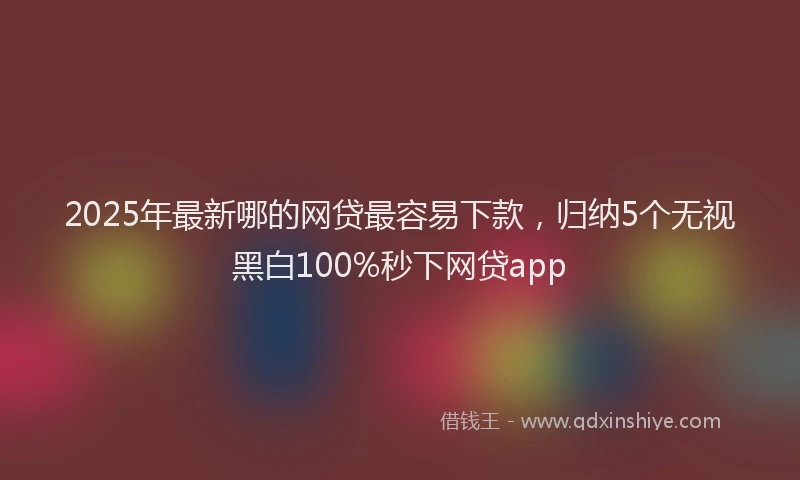 2025年最新哪的网贷最容易下款，归纳5个无视黑白100%秒下网贷app