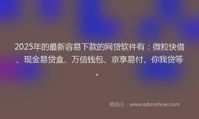 2025年的最新容易下款的网贷软件有：微粒快借、现金易贷盒、万信钱包、京享易付、你我贷等。