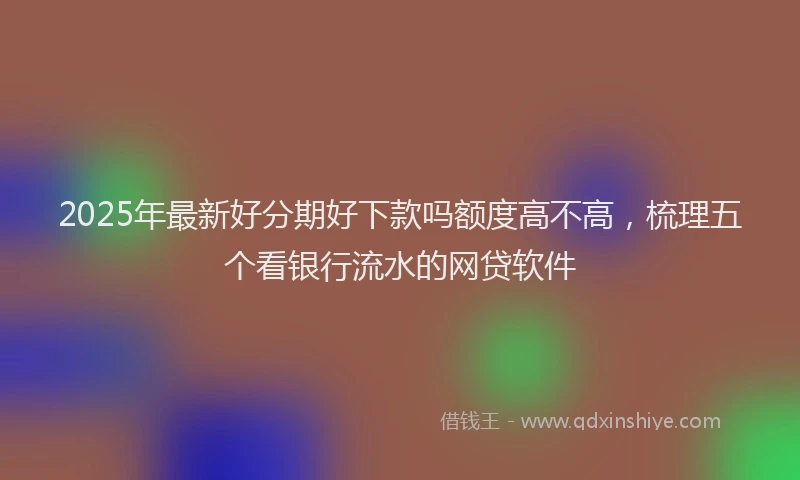 2025年最新好分期好下款吗额度高不高，梳理五个看银行流水的网贷软件