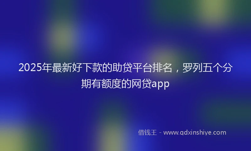 2025年最新好下款的助贷平台排名，罗列五个分期有额度的网贷app