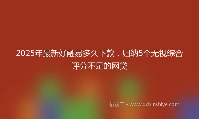 2025年最新好融易多久下款，归纳5个无视综合评分不足的网贷