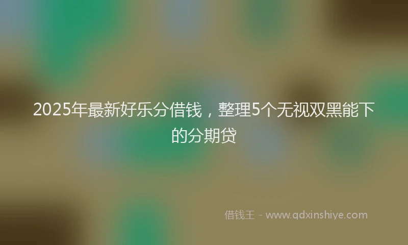2025年最新好乐分借钱，整理5个无视双黑能下的分期贷