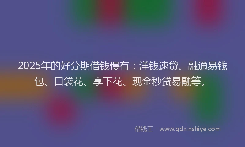 2025年的好分期借钱慢有：洋钱速贷、融通易钱包、口袋花、享下花、现金秒贷易融等。