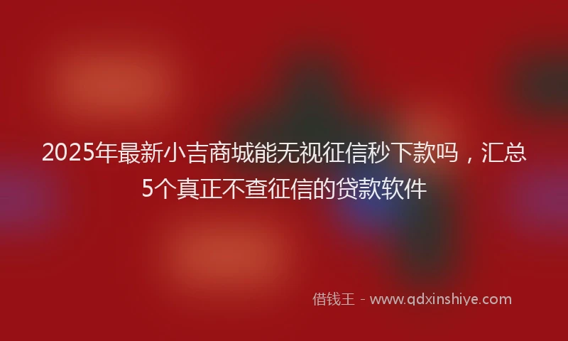 2025年最新小吉商城能无视征信秒下款吗，汇总5个真正不查征信的贷款软件