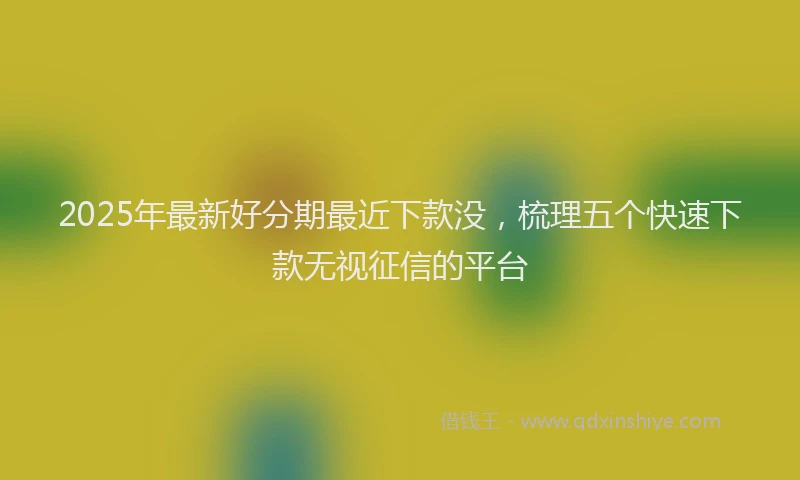 2025年最新好分期最近下款没，梳理五个快速下款无视征信的平台