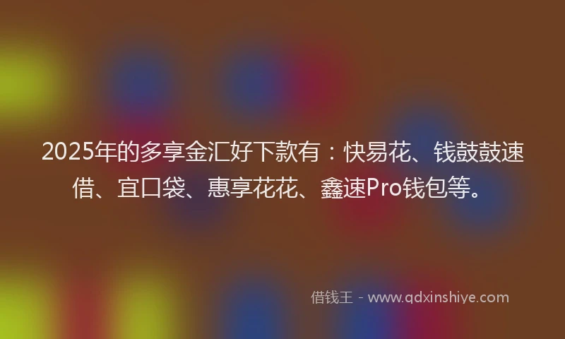 2025年的多享金汇好下款有：快易花、钱鼓鼓速借、宜口袋、惠享花花、鑫速Pro钱包等。