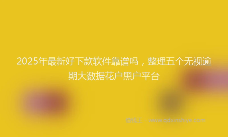 2025年最新好下款软件靠谱吗，整理五个无视逾期大数据花户黑户平台