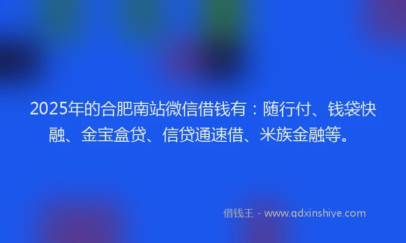2025年的合肥南站微信借钱有：随行付、钱袋快融、金宝盒贷、信贷通速借、米族金融等。