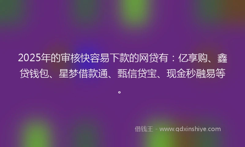 2025年的审核快容易下款的网贷有：亿享购、鑫贷钱包、星梦借款通、甄信贷宝、现金秒融易等。
