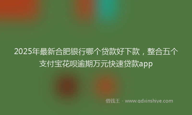 2025年最新合肥银行哪个贷款好下款，整合五个支付宝花呗逾期万元快速贷款app