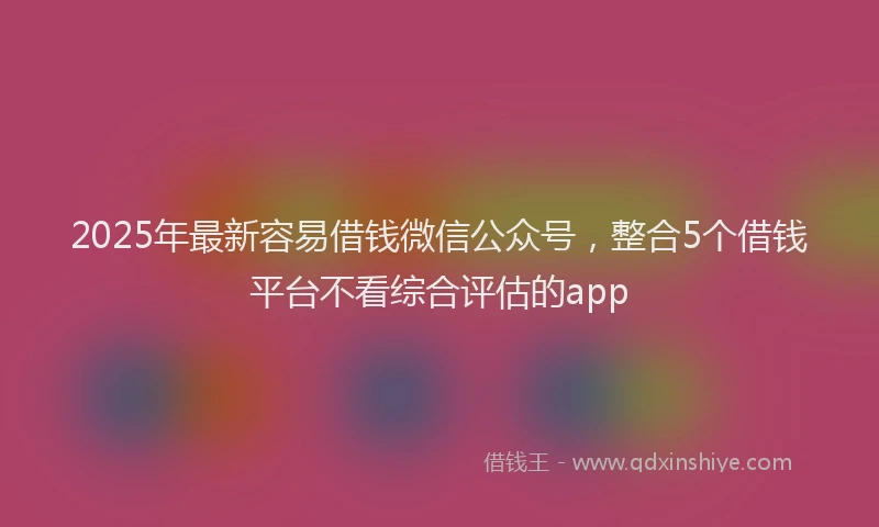 2025年最新容易借钱微信公众号，整合5个借钱平台不看综合评估的app