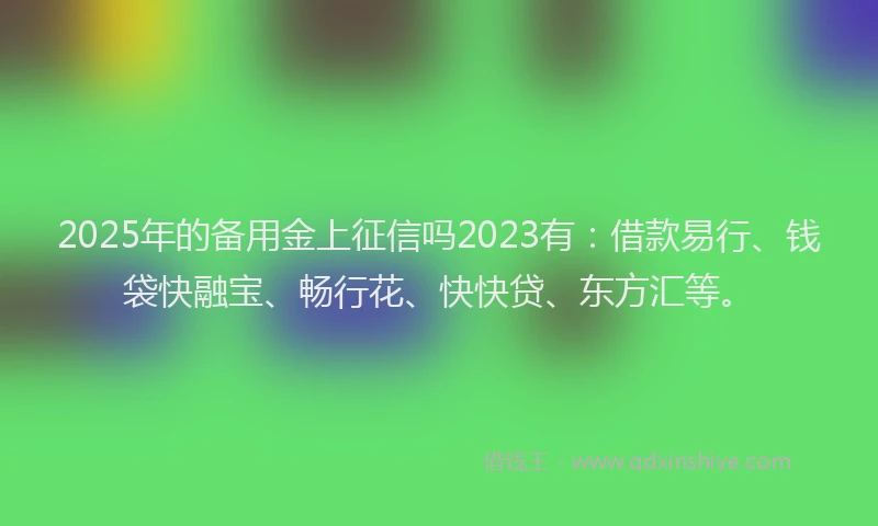 2025年的备用金上征信吗2023有：借款易行、钱袋快融宝、畅行花、快快贷、东方汇等。