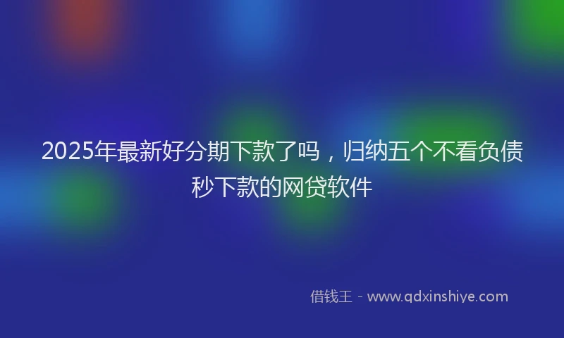 2025年最新好分期下款了吗，归纳五个不看负债秒下款的网贷软件