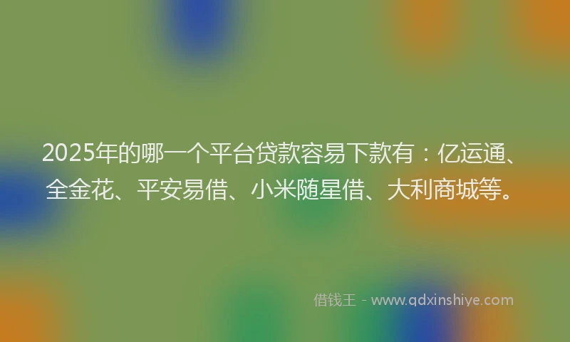 2025年的哪一个平台贷款容易下款有：亿运通、全金花、平安易借、小米随星借、大利商城等。