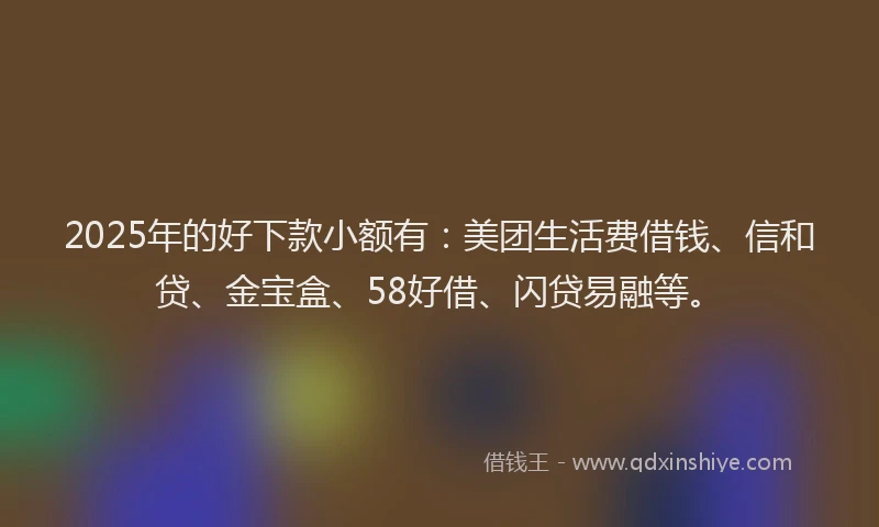 2025年的好下款小额有：美团生活费借钱、信和贷、金宝盒、58好借、闪贷易融等。