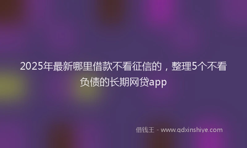2025年最新哪里借款不看征信的，整理5个不看负债的长期网贷app