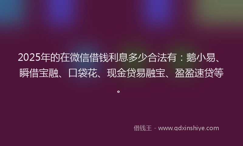 2025年的在微信借钱利息多少合法有：鹅小易、瞬借宝融、口袋花、现金贷易融宝、盈盈速贷等。