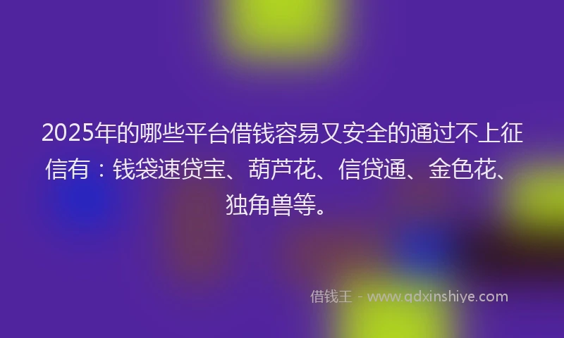 2025年的哪些平台借钱容易又安全的通过不上征信有：钱袋速贷宝、葫芦花、信贷通、金色花、独角兽等。