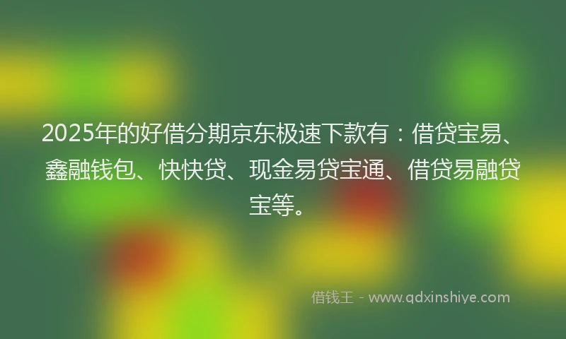 2025年的好借分期京东极速下款有：借贷宝易、鑫融钱包、快快贷、现金易贷宝通、借贷易融贷宝等。