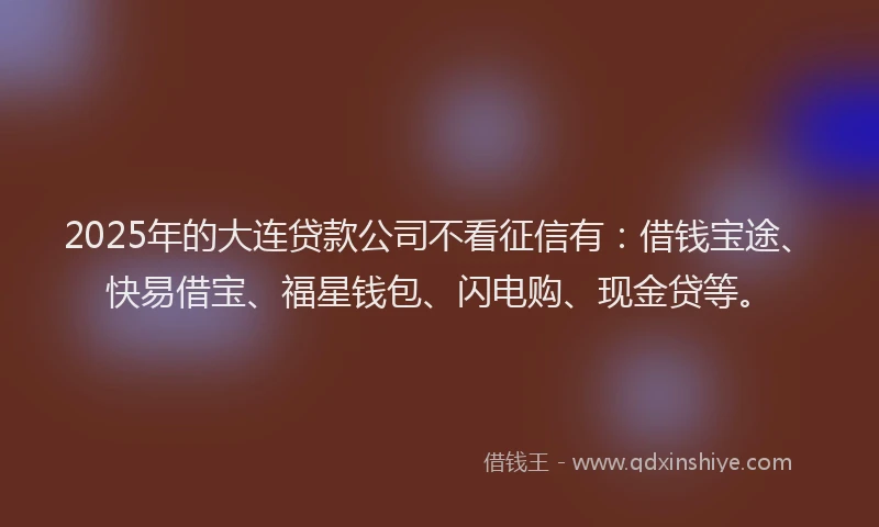 2025年的大连贷款公司不看征信有：借钱宝途、快易借宝、福星钱包、闪电购、现金贷等。