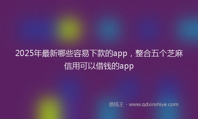 2025年最新哪些容易下款的app，整合五个芝麻信用可以借钱的app
