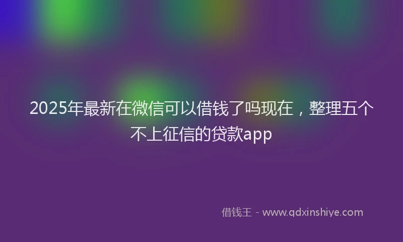 2025年最新在微信可以借钱了吗现在，整理五个不上征信的贷款app