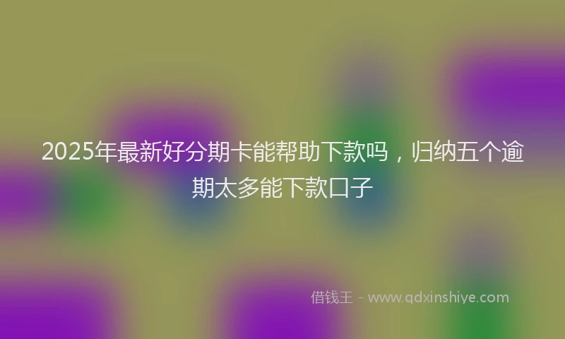 2025年最新好分期卡能帮助下款吗，归纳五个逾期太多能下款口子