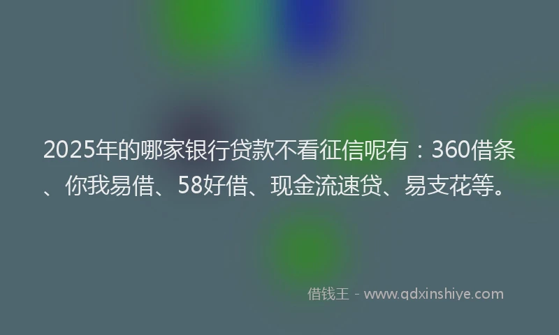 2025年的哪家银行贷款不看征信呢有：360借条、你我易借、58好借、现金流速贷、易支花等。